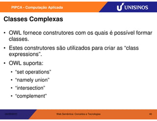 PIPCA - Computação Aplicada


Classes Complexas

• OWL fornece construtores com os quais é possível formar
  classes.
• Estes construtores são utilizados para criar as “class
  expressions”.
• OWL suporta:
    • “set operations”
    • “namely union”
    • “intersection”
    • “complement”


20/05/2010                  Web Semântica: Conceitos e Tecnologias   46
 