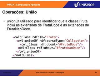 PIPCA - Computação Aplicada


Operações: União

• unionOf utilizado para identificar que a classe Fruta
  inclui as extensões de FrutaDoce e as extensões de
  FrutaNaoDoce.




20/05/2010                  Web Semântica: Conceitos e Tecnologias   48
 