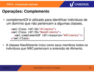 PIPCA - Computação Aplicada


Operações: Complemento

• complementOf é utilizado para identificar indivíduos de
  um domínio que não pertencem a algumas classes.




• A classes NaoAlimento inclui como seus membros todos os
  indivíduos que NÃO pertencem a extensão de Alimento.




20/05/2010                  Web Semântica: Conceitos e Tecnologias   49
 