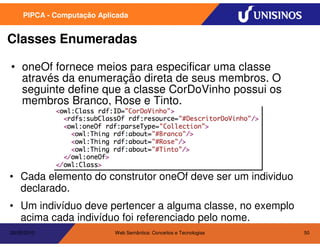 PIPCA - Computação Aplicada


Classes Enumeradas

• oneOf fornece meios para especificar uma classe
  através da enumeração direta de seus membros. O
  seguinte define que a classe CorDoVinho possui os
  membros Branco, Rose e Tinto.




• Cada elemento do construtor oneOf deve ser um individuo
  declarado.
• Um indivíduo deve pertencer a alguma classe, no exemplo
  acima cada indivíduo foi referenciado pelo nome.
20/05/2010                  Web Semântica: Conceitos e Tecnologias   50
 