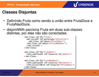 PIPCA - Computação Aplicada


Classes Disjuntas

• Definindo Fruta como sendo a união entre FrutaDoce e
  FrutaNaoDoce.
• disjointWith parciona Fruta em duas sub-classes
  distintas, por elas não são conectadas.




20/05/2010                  Web Semântica: Conceitos e Tecnologias   51
 