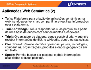 PIPCA - Computação Aplicada


Aplicações Web Semântica (2)
• Talis: Plataforma para criação de aplicações semânticas na
  web, sendo possível criar, compartilhar e reutilizar informações
  nessa plataforma.
• TrueKnowledge: Tenta responder as suas perguntas a partir
  de uma base de dados com conhecimentos e conexões.
• TripIt: Organizador de viagens, sendo possível criar viagens e
  receber informações do flickr e wikipedia, dentre outras coisas.
• ClearForest: Permite identificar pessoas, países, tecnologias,
  companhias, organizações, produtos e dados geográficos em
  um texto.
• Spock: Permite buscar por pessoas e obter informações
  associadas a essas pessoas.

20/05/2010                  Web Semântica: Conceitos e Tecnologias   7
 