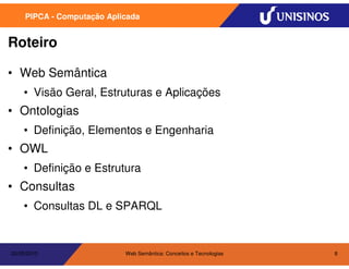 PIPCA - Computação Aplicada


Roteiro

• Web Semântica
    • Visão Geral, Estruturas e Aplicações
• Ontologias
    • Definição, Elementos e Engenharia
• OWL
    • Definição e Estrutura
• Consultas
    • Consultas DL e SPARQL


20/05/2010                  Web Semântica: Conceitos e Tecnologias   8
 