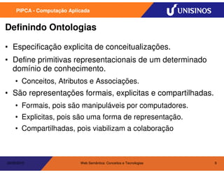 PIPCA - Computação Aplicada


Definindo Ontologias

• Especificação explicita de conceitualizações.
• Define primitivas representacionais de um determinado
  domínio de conhecimento.
    • Conceitos, Atributos e Associações.
• São representações formais, explicitas e compartilhadas.
    • Formais, pois são manipuláveis por computadores.
    • Explicitas, pois são uma forma de representação.
    • Compartilhadas, pois viabilizam a colaboração



20/05/2010                  Web Semântica: Conceitos e Tecnologias   9
 