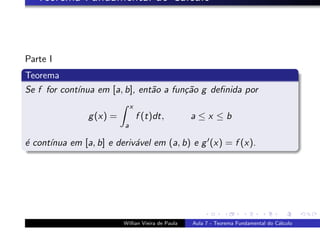 Teorema Fundamental do C´lculo
                           a



Parte I
Teorema
Se f for cont´
             ınua em [a, b], ent˜o a fun¸˜o g deﬁnida por
                                a       ca
                              x
                g (x) =           f (t)dt,          a≤x ≤b
                          a

´ cont´
e     ınua em [a, b] e deriv´vel em (a, b) e g (x) = f (x).
                            a




                          Willian Vieira de Paula   Aula 7 - Teorema Fundamental do C´lculo
                                                                                     a
 