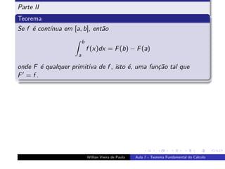 Parte II
Teorema
Se f ´ cont´
     e     ınua em [a, b], ent˜o
                              a
                         b
                             f (x)dx = F (b) − F (a)
                     a

onde F ´ qualquer primitiva de f , isto ´, uma fun¸˜o tal que
       e                                e         ca
F =f.




                             Willian Vieira de Paula   Aula 7 - Teorema Fundamental do C´lculo
                                                                                        a
 