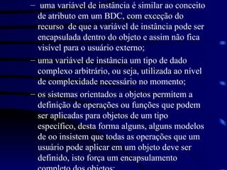 uma variável de instância é similar ao conceito de atributo em um BDC, com exceção do recurso  de que a variável de instância pode ser encapsulada dentro do objeto e assim não fica visível para o usuário externo; uma variável de instância um tipo de dado complexo arbitrário, ou seja, utilizada ao nível de complexidade necessário no momento; os sistemas orientados a objetos permitem a definição de operações ou funções que podem ser aplicadas para objetos de um tipo específico, desta forma alguns, alguns modelos de oo insistem que todas as operações que um usuário pode aplicar em um objeto deve ser definido, isto força um encapsulamento completo dos objetos; 