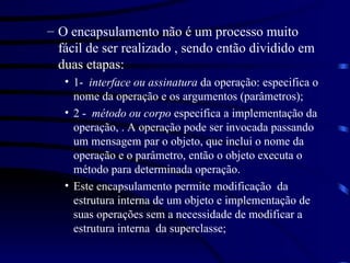 O encapsulamento não é um processo muito fácil de ser realizado , sendo então dividido em duas etapas: 1-  interface ou assinatura  da operação: especifica o nome da operação e os argumentos (parâmetros); 2 -  método ou corpo  especifica a implementação da operação, . A operação pode ser invocada passando um mensagem par o objeto, que inclui o nome da operação e o parâmetro, então o objeto executa o método para determinada operação. Este encapsulamento permite modificação  da estrutura interna de um objeto e implementação de suas operações sem a necessidade de modificar a estrutura interna  da superclasse; 