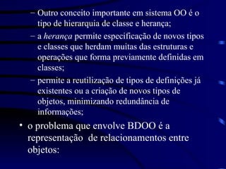 Outro conceito importante em sistema OO é o tipo de hierarquia de classe e herança; a  herança  permite especificação de novos tipos e classes que herdam muitas das estruturas e operações que forma previamente definidas em  classes; permite a reutilização de tipos de definições já existentes ou a criação de novos tipos de objetos, minimizando redundância de informações; o problema que envolve BDOO é a representação  de relacionamentos entre objetos: 