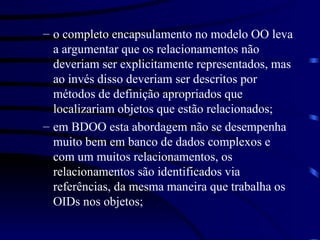o completo encapsulamento no modelo OO leva a argumentar que os relacionamentos não deveriam ser explicitamente representados, mas ao invés disso deveriam ser descritos por métodos de definição apropriados que localizariam objetos que estão relacionados; em BDOO esta abordagem não se desempenha muito bem em banco de dados complexos e com um muitos relacionamentos, os relacionamentos são identificados via referências, da mesma maneira que trabalha os OIDs nos objetos; 