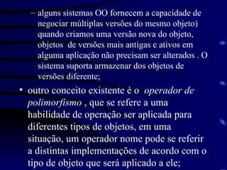 alguns sistemas OO fornecem a capacidade de negociar múltiplas versões do mesmo objeto) quando criamos uma versão nova do objeto, objetos  de versões mais antigas e ativos em alguma aplicação não precisam ser alterados . O sistema suporta armazenar dos objetos de versões diferente; outro conceito existente é o  operador de polimorfismo  , que se refere a uma habilidade de operação ser aplicada para diferentes tipos de objetos, em uma situação, um operador nome pode se referir a distintas implementações de acordo com o tipo de objeto que será aplicado a ele; 