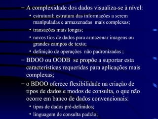 A complexidade dos dados visualiza-se à nível: estrutural: estrutura das informações a serem manipuladas e armazenadas  mais complexas; transações mais longas; novos tios de dados para armazenar imagens ou grandes campos de texto; definição de operações  não padronizadas ; BDOO ou OODB  se propõe a suportar esta características requeridas para aplicações mais complexas; o BDOO oferece flexibilidade na criação de tipos de dados e modos de consulta, o que não ocorre em banco de dados convencionais: tipos de dados pré-definidos; linguagem de consulta padrão; 