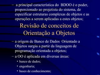 a principal característica do  BDOO é o poder, proporcionado ao projetista do sistema, de especificar estruturas complexas de objetos e as operações a serem aplicadas a estes objetos; a origem de Banco de Dados  Orientado a Objetos surgiu a partir da linguagem de programação orientada a objetos; a OO é aplicada em diversas áreas: banco de dados; engenharia; bases de conhecimento; Revisão de conceitos de Orientação a Objetos 
