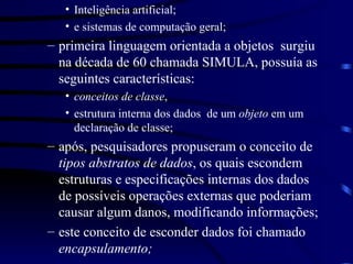 Inteligência artificial; e sistemas de computação geral; primeira linguagem orientada a objetos  surgiu na década de 60 chamada SIMULA, possuía as seguintes características: conceitos de classe ,  estrutura interna dos dados  de um  objeto  em um declaração de classe; após, pesquisadores propuseram o conceito de  tipos abstratos de dados , os quais escondem estruturas e especificações internas dos dados de possíveis operações externas que poderiam causar algum danos, modificando informações; este conceito de esconder dados foi chamado  encapsulamento; 