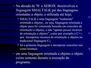 Na década de 70  a XEROX  desenvolveu a linguagem SMALTALK pai das linguagens orientadas a objeto, e utilizada até hoje; SMALTALK é uma linguagem “realmente” orientada a objetos , ou seja, linguagem orientada a objeto pura foi construída baseada em conceitos de orientação a objetos, e não “apenas possui recursos de orientação a objetos”, como por exemplo o C++, que  incorporou recursos de orientação a objetos no tradicional linguagem C;; foi a primeira linguagem a incorporar conceitos tais como herança; em uma linguagem orientada a objetos o objeto existe somente durante a execução do programa; 