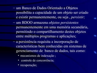 um Banco de Dados Orientado a Objetos possibilita a capacidade de um objeto ser criado e existir permanentemente, ou seja ,  persistir; um BDOO armazena  objetos persistentes  permanentemente em uma memória secundária, permitindo o compartilhamento destes objetos entre múltiplos programas e aplicações; a persistência requisita a incorporação de características bem conhecidas em sistemas de gerenciamento de  banco de dados, tais como: mecanismos de indexação ; controle de concorrência; recuperação; 