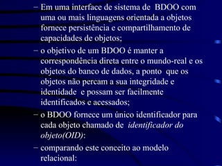 Em uma interface de sistema de  BDOO com uma ou mais linguagens orientada a objetos fornece persistência e compartilhamento de capacidades de objetos; o objetivo de um BDOO é manter a correspondência direta entre o mundo-real e os objetos do banco de dados, a ponto  que os objetos não percam a sua integridade e identidade  e possam ser facilmente identificados e acessados; o BDOO fornece um único identificador para cada objeto chamado de  identificador do objeto(OID) : comparando este conceito ao modelo relacional:  
