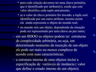 para cada relação devemos ter uma chave primária, que é identificado por atributo(s), sendo que este valor identifica cada tupla unicamente; se o valor da chave primária for trocado, a tupla será identificada por um outro atributo, mesmo assim  ela  ainda representa o objeto do mundo real;  no mundo rela um objeto, dependendo da situação pode ser representado por uma chave ou por outra; em um BDOO os objetos podem ter  estruturas  de complexidade arbitrária, ou seja, em determinado momento da inserção de um objeto ele pode ser mais ou menos complexo de acordo com suas características; a estrutura interna de uma objetos inclui a especificação de  variáveis de instância ( valor  que define o estado interno de um objeto); 