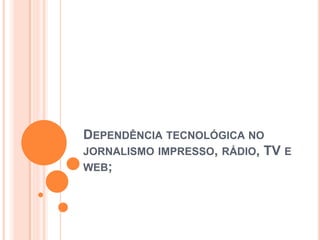 DEPENDÊNCIA TECNOLÓGICA NO
JORNALISMO IMPRESSO, RÁDIO, TV E
WEB;
 