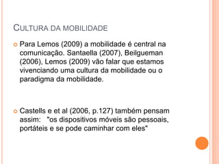 CULTURA DA MOBILIDADE
 Para Lemos (2009) a mobilidade é central na
comunicação. Santaella (2007), Beilgueman
(2006), Lemos (2009) vão falar que estamos
vivenciando uma cultura da mobilidade ou o
paradigma da mobilidade.
 Castells e et al (2006, p.127) também pensam
assim: "os dispositivos móveis são pessoais,
portáteis e se pode caminhar com eles"
 