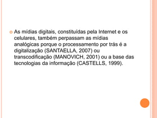  As mídias digitais, constituídas pela Internet e os
celulares, também perpassam as mídias
analógicas porque o processamento por trás é a
digitalização (SANTAELLA, 2007) ou
transcodificação (MANOVICH, 2001) ou a base das
tecnologias da informação (CASTELLS, 1999).
 