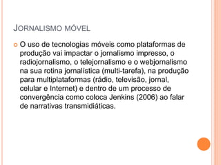 JORNALISMO MÓVEL
 O uso de tecnologias móveis como plataformas de
produção vai impactar o jornalismo impresso, o
radiojornalismo, o telejornalismo e o webjornalismo
na sua rotina jornalística (multi-tarefa), na produção
para multiplataformas (rádio, televisão, jornal,
celular e Internet) e dentro de um processo de
convergência como coloca Jenkins (2006) ao falar
de narrativas transmidiáticas.
 