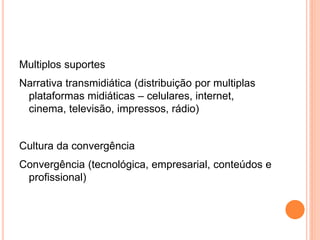 Multiplos suportes
Narrativa transmidiática (distribuição por multiplas
plataformas midiáticas – celulares, internet,
cinema, televisão, impressos, rádio)‫‏‬
Cultura da convergência
Convergência (tecnológica, empresarial, conteúdos e
profissional)‫‏‬
 