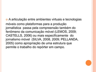  A articulação entre ambientes virtuais e tecnologias
móveis como plataformas para a produção
jornalística passa pela compreensão também do
fenômeno da comunicação móvel (LEMOS, 2009;
CASTELLS, 2006) ou mais especificamente do
jornalismo móvel (SILVA, 2008, 2009; PELLANDA,
2005) como apropriação de uma estrutura que
permite o trabalho do repórter em campo.
 