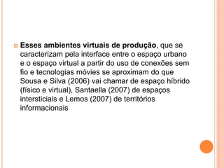  Esses ambientes virtuais de produção, que se
caracterizam pela interface entre o espaço urbano
e o espaço virtual a partir do uso de conexões sem
fio e tecnologias móvies se aproximam do que
Sousa e Silva (2006) vai chamar de espaço híbrido
(físico e virtual), Santaella (2007) de espaços
intersticiais e Lemos (2007) de territórios
informacionais
 