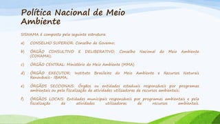 Política Nacional de Meio
Ambiente
SISNAMA é composto pela seguinte estrutura:

a)

CONSELHO SUPERIOR: Conselho de Governo;

b)

ÓRGÃO CONSULTIVO
(CONAMA);

c)

ÓRGÃO CENTRAL: Ministério do Meio Ambiente (MMA)

d)

ÓRGÃO EXECUTOR:
Renováveis- IBAMA;

e)

ÓRGÃOS SECCIONAIS: Órgãos ou entidades estaduais responsáveis por programas
ambientais ou pela fiscalização de atividades utilizadoras de recursos ambientais;

f)

ÓRGÃOS LOCAIS: Entidades municipais responsáveis por programas ambientais e pela
fiscalização
de
atividades
utilizadoras
de
recursos
ambientais.

E

DELIBERATIVO:

Instituto

Brasileiro

Conselho

do

Meio

Nacional

Ambiente

do

e

Meio

Ambiente

Recursos

Naturais

 