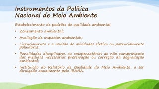 Instrumentos da Política
Nacional de Meio Ambiente
Estabelecimento de padrões de qualidade ambiental;

• Zoneamento ambiental;
• Avaliação de impactos ambientais;
• Licenciamento e a revisão de atividades efetiva ou potencialmente
poluidoras;
• Penalidades disciplinares ou compensatórias ao não cumprimento
das medidas necessárias preservação ou correção da degradação
ambiental;

• Instituição do Relatório de Qualidade do Meio Ambiente, a ser
divulgado anualmente pelo IBAMA.

 