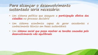 Para alcançar o desenvolvimento
sustentado seria necessário:
• Um sistema político que assegure a participação efetiva dos
cidadãos no processo decisório
• Um sistema econômico capaz de gerar
conhecimento técnico em bases sustentáveis

excedentes

e

• Um sistema social que possa resolver as tensões causadas pelo
desenvolvimento não equilibrado

 