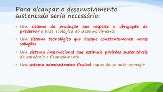 Para alcançar o desenvolvimento
sustentado seria necessário:
• Um sistema de produção que respeite a obrigação de
preservar a base ecológica do desenvolvimento
• Um sistema tecnológico que busque constantemente novas
soluções
• Um sistema internacional que estimule padrões sustentáveis
de comércio e financiamento
• Um sistema administrativo flexível capaz de se auto-corrigir

 