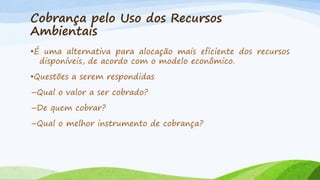 Cobrança pelo Uso dos Recursos
Ambientais
•É uma alternativa para alocação mais eficiente dos recursos
disponíveis, de acordo com o modelo econômico.
•Questões a serem respondidas
–Qual o valor a ser cobrado?
–De quem cobrar?
–Qual o melhor instrumento de cobrança?

 