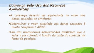 Cobrança pelo Uso dos Recursos
Ambientais
•A cobrança deveria ser equivalente ao valor dos
danos causados ao ambiente;
•Determinar o valor associado aos danos causados é
muito complexo e difícil;
•Um dos mecanismos desenvolvidos estabelece que o
valor a ser cobrado é função do custo do controle da
fonte de poluição;

 