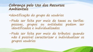 Cobrança pelo Uso dos Recursos
Ambientais
•Identificação do grupo de usuários
–Pode ser feita por meio de taxas ou tarifas:
pessoas, grupos ou entidades podem ser
identificados e individualizados
–Pode ser feita por meio de tributos: quando
não é possível caracterizar e individualizar os
grupos usuários

 