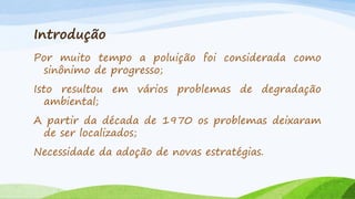 Introdução
Por muito tempo a poluição foi considerada como
sinônimo de progresso;
Isto resultou em vários problemas de degradação
ambiental;
A partir da década de 1970 os problemas deixaram
de ser localizados;

Necessidade da adoção de novas estratégias.

 