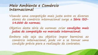 Meio Ambiente e Comércio
Internacional
Visando uma competição mais justa entre os diversos
atores do comércio internacional surge a Série ISO14.000 de normas;
Objetivo desta série de normas: criar condições mais
justas de competição no mercado internacional;
Embora não seja seu objetivo impor barreiras ao
comércio internacional, pode vir a se tornar uma
condição prévia para a realização de contratos.

 