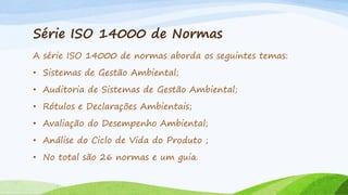 Série ISO 14000 de Normas
A série ISO 14000 de normas aborda os seguintes temas:
• Sistemas de Gestão Ambiental;
• Auditoria de Sistemas de Gestão Ambiental;

• Rótulos e Declarações Ambientais;
• Avaliação do Desempenho Ambiental;
• Análise do Ciclo de Vida do Produto ;
• No total são 26 normas e um guia.

 