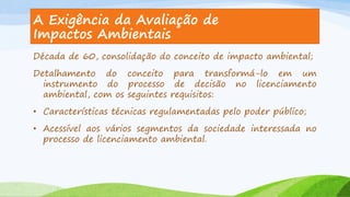 A Exigência da Avaliação de
Impactos Ambientais
Década de 60, consolidação do conceito de impacto ambiental;
Detalhamento do conceito para transformá-lo em um
instrumento do processo de decisão no licenciamento
ambiental, com os seguintes requisitos:
• Características técnicas regulamentadas pelo poder público;
• Acessível aos vários segmentos da sociedade interessada no
processo de licenciamento ambiental.

 