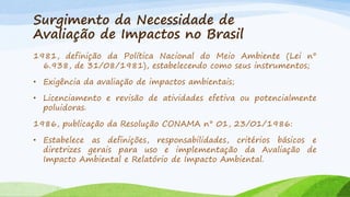 Surgimento da Necessidade de
Avaliação de Impactos no Brasil
1981, definição da Política Nacional do Meio Ambiente (Lei n°
6.938, de 31/08/1981), estabelecendo como seus instrumentos;
• Exigência da avaliação de impactos ambientais;
• Licenciamento e revisão de atividades efetiva ou potencialmente
poluidoras.
1986, publicação da Resolução CONAMA n° 01, 23/01/1986:
• Estabelece as definições, responsabilidades, critérios básicos e
diretrizes gerais para uso e implementação da Avaliação de
Impacto Ambiental e Relatório de Impacto Ambiental.

 