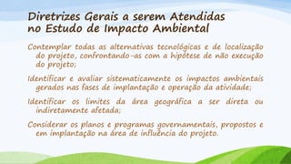 Diretrizes Gerais a serem Atendidas
no Estudo de Impacto Ambiental
Contemplar todas as alternativas tecnológicas e de localização
do projeto, confrontando-as com a hipótese de não execução
do projeto;
Identificar e avaliar sistematicamente os impactos ambientais
gerados nas fases de implantação e operação da atividade;
Identificar os limites da área geográfica a ser direta ou
indiretamente afetada;

Considerar os planos e programas governamentais, propostos e
em implantação na área de influência do projeto.

 