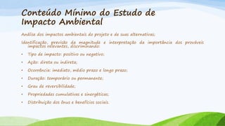 Conteúdo Mínimo do Estudo de
Impacto Ambiental
Análise dos impactos ambientais do projeto e de suas alternativas;

Identificação, previsão da magnitude e interpretação da importância dos prováveis
impactos relevantes, discriminando:
•

Tipo de impacto: positivo ou negativo;

•

Ação: direta ou indireta;

•

Ocorrência: imediato, médio prazo e longo prazo;

•

Duração: temporário ou permanente;

•

Grau de reversibilidade;

•

Propriedades cumulativas e sinergéticas;

•

Distribuição dos ônus e benefícios sociais.

 