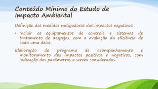 Conteúdo Mínimo do Estudo de
Impacto Ambiental
Definição das medidas mitigadoras dos impactos negativos:
• Incluir os equipamentos de controle e sistemas de
tratamento de despejos, com a avaliação da eficiência de
cada uma delas;
Elaboração
do
programa
de
acompanhamento
e
monitoramento dos impactos positivos e negativos, com
indicação dos parâmetros a serem considerados.

 