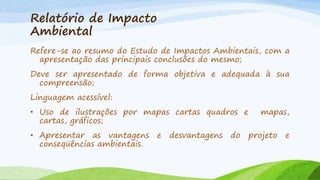 Relatório de Impacto
Ambiental
Refere-se ao resumo do Estudo de Impactos Ambientais, com a
apresentação das principais conclusões do mesmo;
Deve ser apresentado de forma objetiva e adequada à sua
compreensão;

Linguagem acessível:
• Uso de ilustrações por mapas cartas quadros e
cartas, gráficos;

• Apresentar as vantagens
conseqüências ambientais.

e

desvantagens

do

mapas,

projeto

e

 