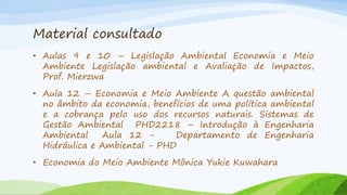 Material consultado
• Aulas 9 e 10 – Legislação Ambiental Economia e Meio
Ambiente Legislação ambiental e Avaliação de Impactos,
Prof. Mierzwa
• Aula 12 – Economia e Meio Ambiente A questão ambiental
no âmbito da economia, benefícios de uma política ambiental
e a cobrança pelo uso dos recursos naturais. Sistemas de
Gestão Ambiental PHD2218 – Introdução à Engenharia
Ambiental
Aula 12 Departamento de Engenharia
Hidráulica e Ambiental - PHD
• Economia do Meio Ambiente Mônica Yukie Kuwahara

 