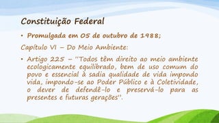 Constituição Federal
• Promulgada em 05 de outubro de 1988;
Capítulo VI – Do Meio Ambiente:
• Artigo 225 – “Todos têm direito ao meio ambiente
ecologicamente equilibrado, bem de uso comum do
povo e essencial à sadia qualidade de vida impondo
vida, impondo-se ao Poder Público e à Coletividade,
o dever de defendê-lo e preservá-lo para as
presentes e futuras gerações”.

 