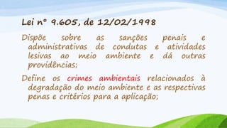 Lei n° 9.605, de 12/02/1998
Dispõe
sobre
as
sanções
penais
e
administrativas de condutas e atividades
lesivas ao meio ambiente e dá outras
providências;
Define os crimes ambientais relacionados à
degradação do meio ambiente e as respectivas
penas e critérios para a aplicação;

 
