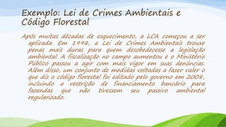 Exemplo: Lei de Crimes Ambientais e
Código Florestal
Após muitas décadas de esquecimento, a LCA começou a ser
aplicada. Em 1998, a Lei de Crimes Ambientais trouxe
penas mais duras para quem desobedecesse a legislação
ambiental. A fiscalização no campo aumentou e o Ministério
Público passou a agir com mais vigor em suas denúncias.
Além disso, um conjunto de medidas voltadas a fazer valer o
que diz o código florestal foi editado pelo governo em 2008,
incluindo a restrição de financiamento bancário para
fazendas que não tivessem seu passivo ambiental
regularizado.

 