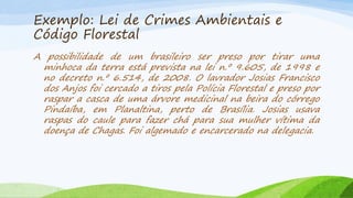 Exemplo: Lei de Crimes Ambientais e
Código Florestal
A possibilidade de um brasileiro ser preso por tirar uma
minhoca da terra está prevista na lei n.º 9.605, de 1998 e
no decreto n.º 6.514, de 2008. O lavrador Josias Francisco
dos Anjos foi cercado a tiros pela Polícia Florestal e preso por
raspar a casca de uma árvore medicinal na beira do córrego
Pindaíba, em Planaltina, perto de Brasília. Josias usava
raspas do caule para fazer chá para sua mulher vítima da
doença de Chagas. Foi algemado e encarcerado na delegacia.

 